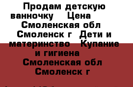 Продам детскую ванночку  › Цена ­ 200 - Смоленская обл., Смоленск г. Дети и материнство » Купание и гигиена   . Смоленская обл.,Смоленск г.